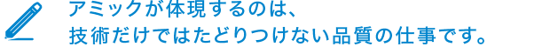 アミックが体現するのは、技術だけではたどりつけない品質の仕事です。