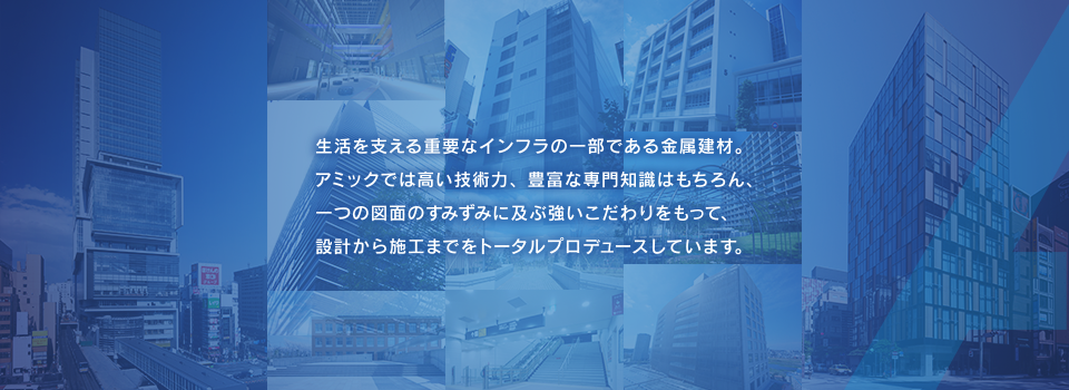 生活を支える重要なインフラの一部である金属建材。アミックでは高い技術力、豊富な専門知識はもちろん、一つの図面のすみずみに及ぶ強いこだわりをもって、設計から施工までをトータルプロデュースしています。